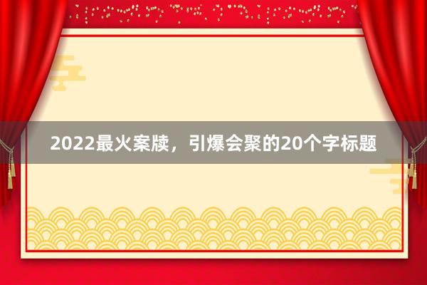 2022最火案牍,引爆会聚的20个字标题
